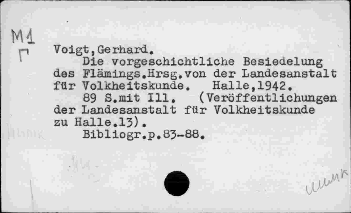 ﻿Mi
г
Voigt, Gerhard..
Die vorgeschichtliche Besiedelung des Flämings.Hrsg.von der Landesanstalt für Volkheitskunde. Halle,1942.
89 S.mit Ill. (Veröffentlichungen der Landesanstalt für Volkheitskunde zu Halle.15)•
Bibliogr.p.83-88.